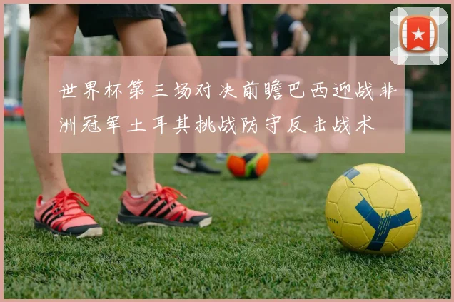 世界杯第三场对决前瞻巴西迎战非洲冠军土耳其挑战防守反击战术