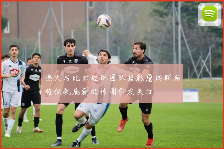 热火与比尔经纪团队接触詹姆斯或将仅剩底薪的传闻引发关注
