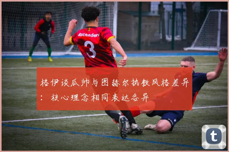 格伊谈瓜帅与图赫尔执教风格差异：核心理念相同表达各异