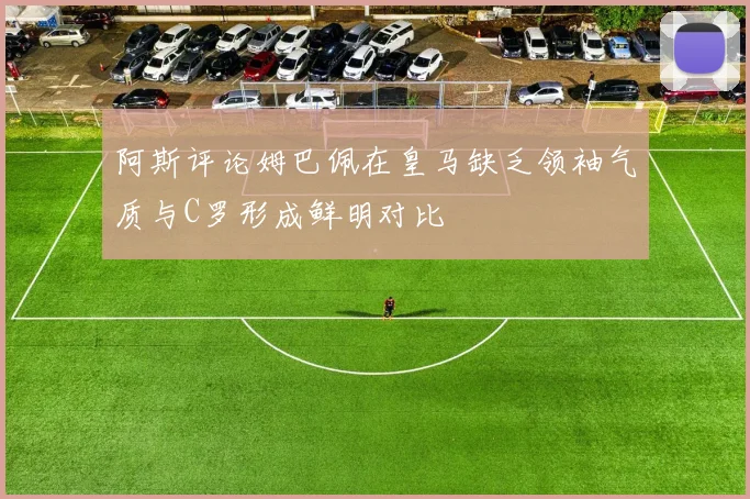 阿斯评论姆巴佩在皇马缺乏领袖气质与C罗形成鲜明对比