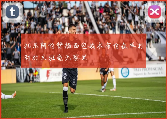 托尼阿伦赞扬面包战术布伦森单打时对文班毫无察觉