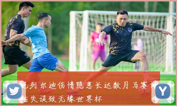巴列尔迪伤情隐患长达数月马赛评估失误致无缘世界杯