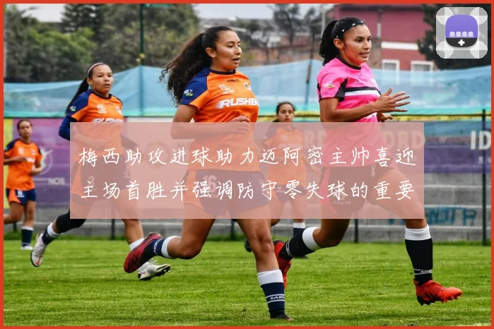 梅西助攻进球助力迈阿密主帅喜迎主场首胜并强调防守零失球的重要性