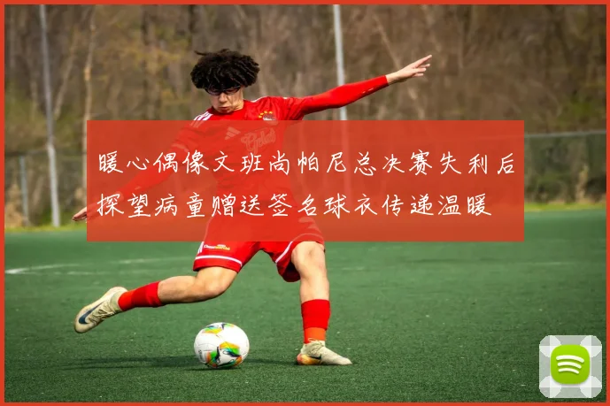 暖心偶像文班尚帕尼总决赛失利后探望病童赠送签名球衣传递温暖
