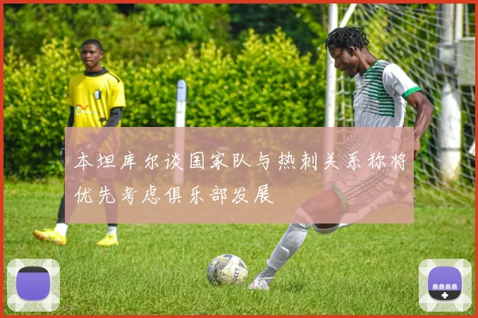 本坦库尔谈国家队与热刺关系称将优先考虑俱乐部发展