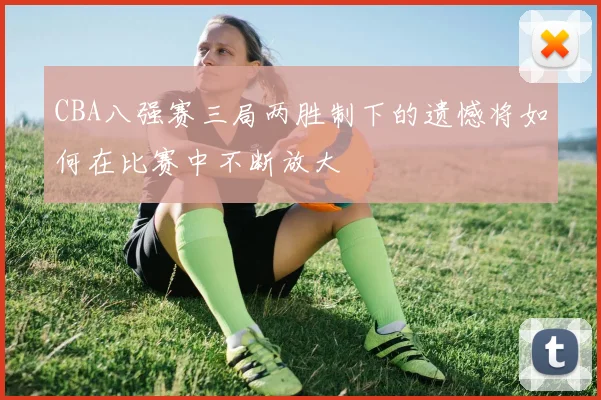 CBA八强赛三局两胜制下的遗憾将如何在比赛中不断放大