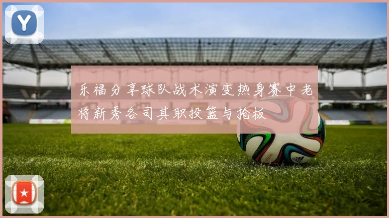乐福分享球队战术演变热身赛中老将新秀各司其职投篮与抢板