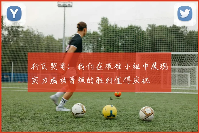 科瓦契奇：我们在艰难小组中展现实力成功晋级的胜利值得庆祝