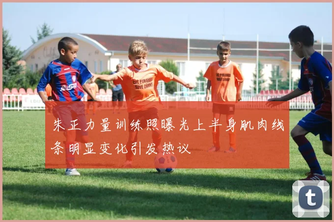 朱正力量训练照曝光上半身肌肉线条明显变化引发热议