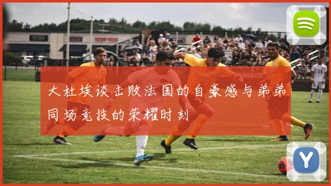 大杜埃谈击败法国的自豪感与弟弟同场竞技的荣耀时刻