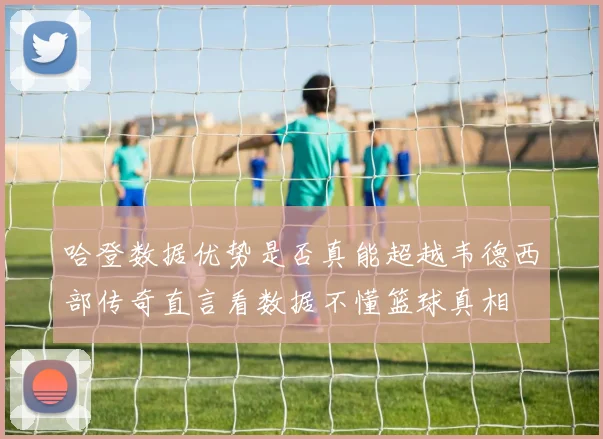 哈登数据优势是否真能超越韦德西部传奇直言看数据不懂篮球真相