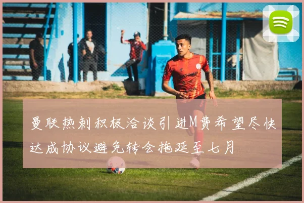 曼联热刺积极洽谈引进M费希望尽快达成协议避免转会拖延至七月