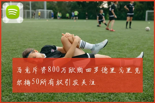 马竞斥资800万欧购回罗德里戈里克尔梅50所有权引发关注