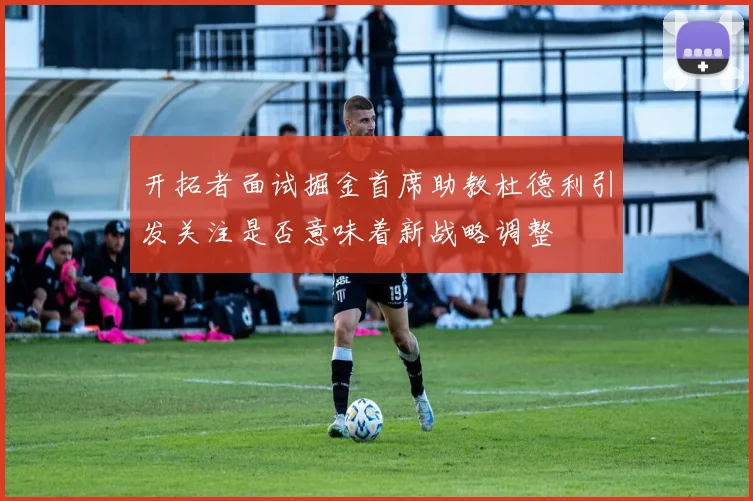 开拓者面试掘金首席助教杜德利引发关注是否意味着新战略调整