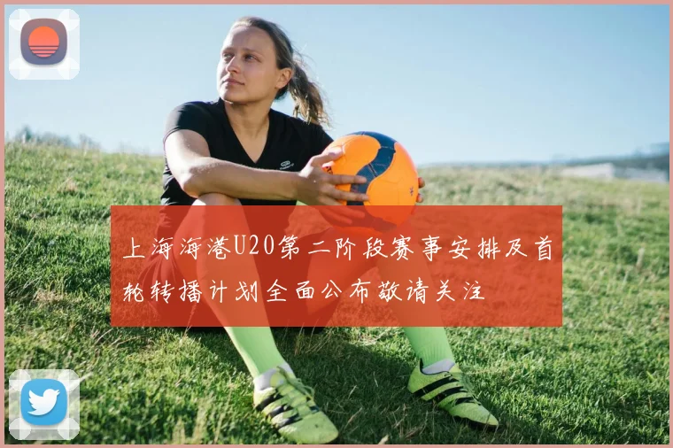 上海海港U20第二阶段赛事安排及首轮转播计划全面公布敬请关注